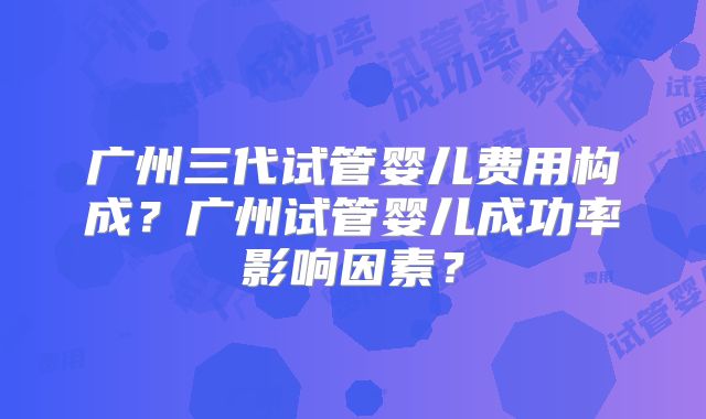 广州三代试管婴儿费用构成?广州试管婴儿成功率影响因素?
