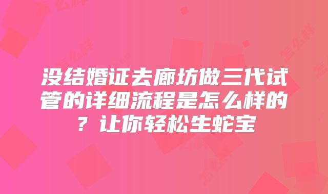 没结婚证去廊坊做三代试管的详细流程是怎么样的?让你轻松生蛇宝