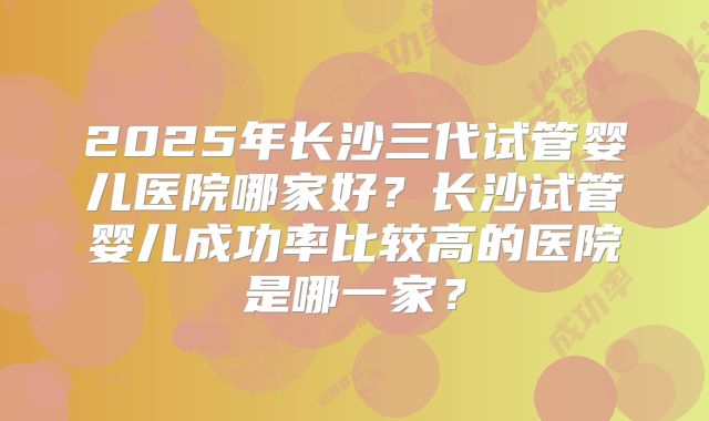 2025年长沙三代试管婴儿医院哪家好?长沙试管婴儿成功率比较高的医院是哪一家?