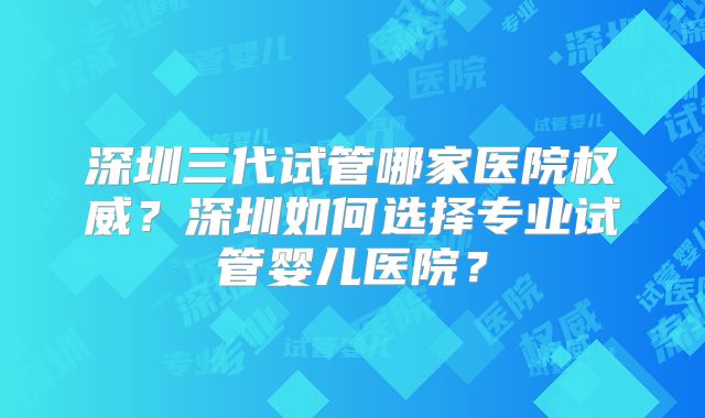 深圳三代试管哪家医院权威?深圳如何选择专业试管婴儿医院?