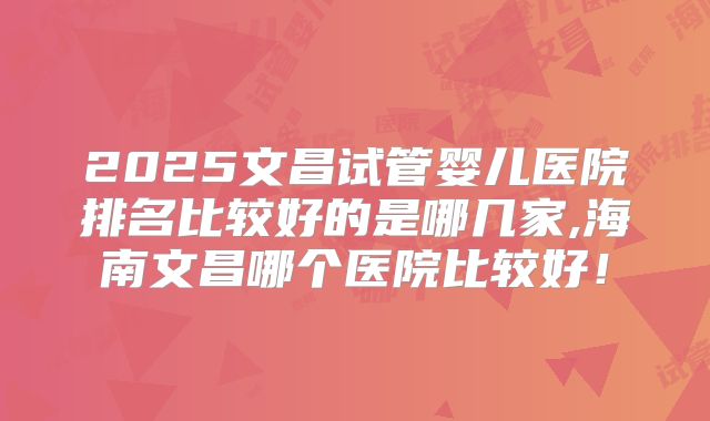 2025文昌试管婴儿医院排名比较好的是哪几家,海南文昌哪个医院比较好！