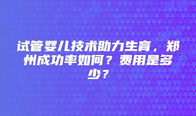 试管婴儿技术助力生育，郑州成功率如何？费用是多少？