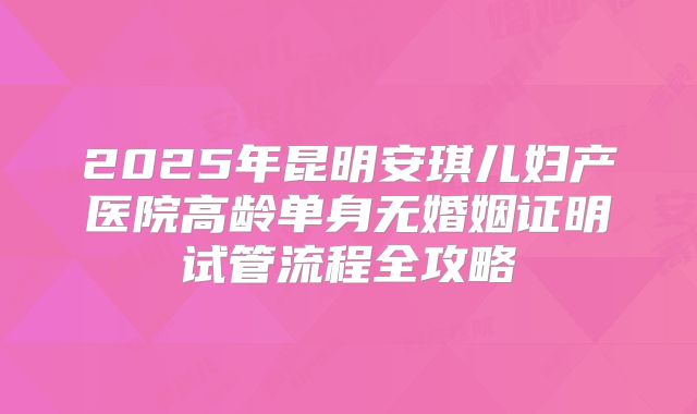 2025年昆明安琪儿妇产医院高龄单身无婚姻证明试管流程全攻略