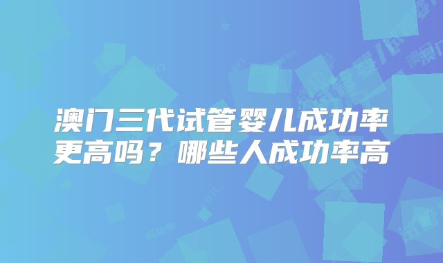 澳门三代试管婴儿成功率更高吗?哪些人成功率高