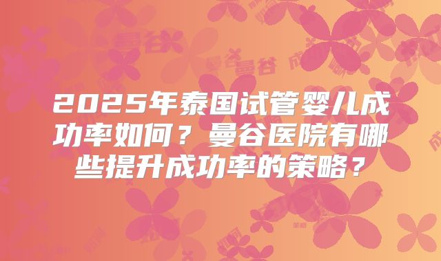 2025年泰国试管婴儿成功率如何?曼谷医院有哪些提升成功率的策略?