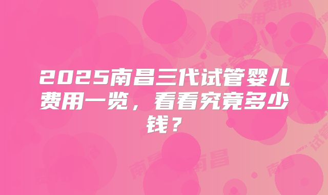 2025南昌三代试管婴儿费用一览,看看究竟多少钱?