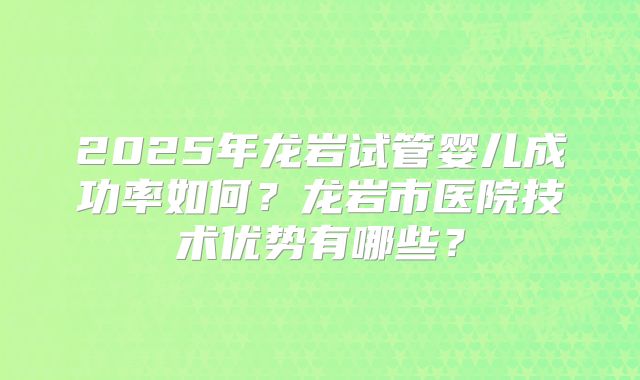 2025年龙岩试管婴儿成功率如何?龙岩市医院技术优势有哪些?