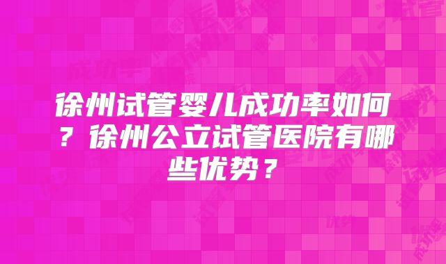 徐州试管婴儿成功率如何?徐州公立试管医院有哪些优势?
