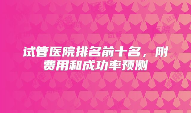 试管医院排名前十名,附费用和成功率预测