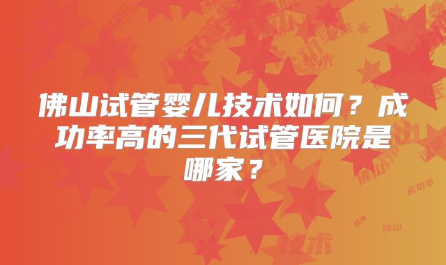 佛山试管婴儿技术如何？成功率高的三代试管医院是哪家？