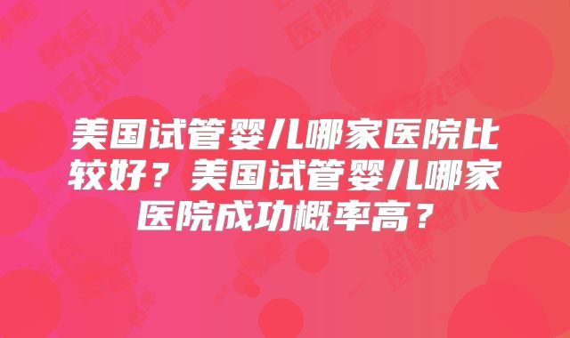 美国试管婴儿哪家医院比较好?美国试管婴儿哪家医院成功概率高?