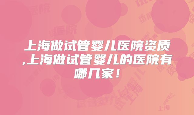 上海做试管婴儿医院资质,上海做试管婴儿的医院有哪几家!