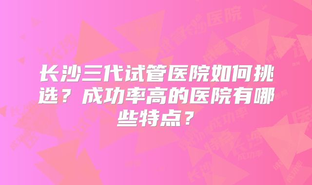 长沙三代试管医院如何挑选？成功率高的医院有哪些特点？