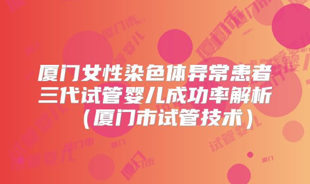 厦门女性染色体异常患者三代试管婴儿成功率解析(厦门市试管技术)