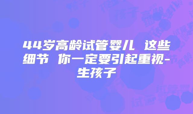 44岁高龄试管婴儿 这些细节 你一定要引起重视-生孩子