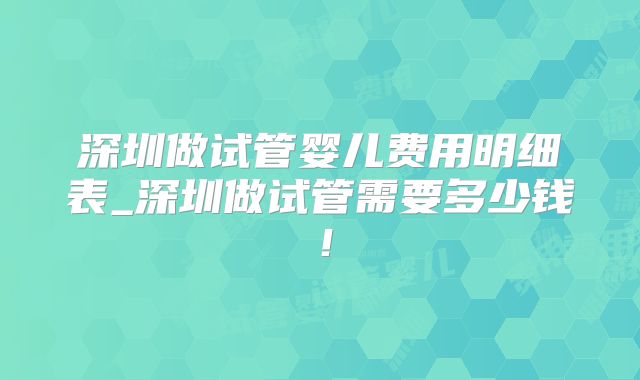 深圳做试管婴儿费用明细表_深圳做试管需要多少钱！