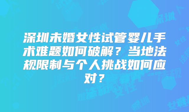 深圳未婚女性试管婴儿手术难题如何破解？当地法规限制与个人挑战如何应对？