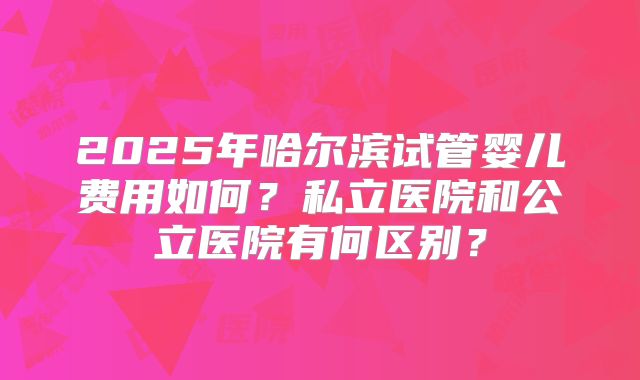 2025年哈尔滨试管婴儿费用如何?私立医院和公立医院有何区别?