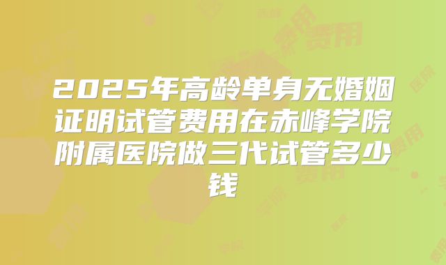2025年高龄单身无婚姻证明试管费用在赤峰学院附属医院做三代试管多少钱