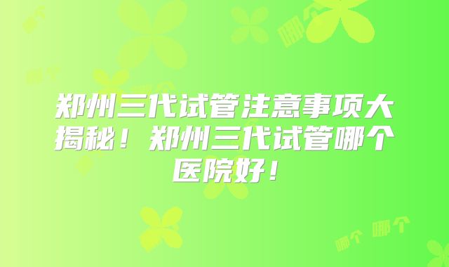 郑州三代试管注意事项大揭秘!郑州三代试管哪个医院好!