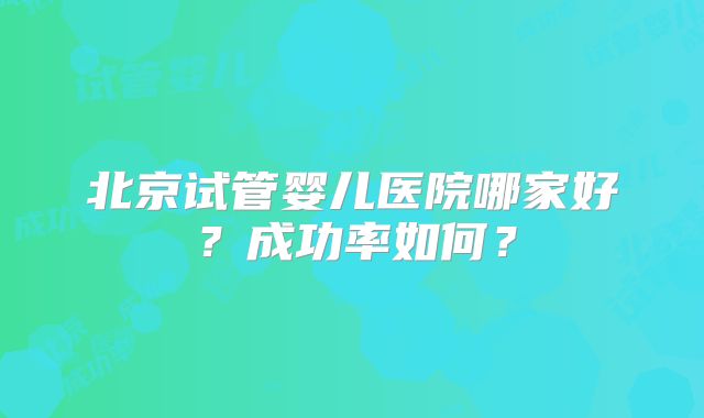 北京试管婴儿医院哪家好？成功率如何？