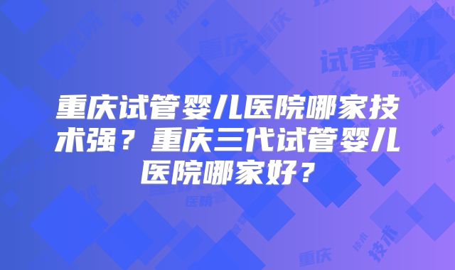 重庆试管婴儿医院哪家技术强?重庆三代试管婴儿医院哪家好?