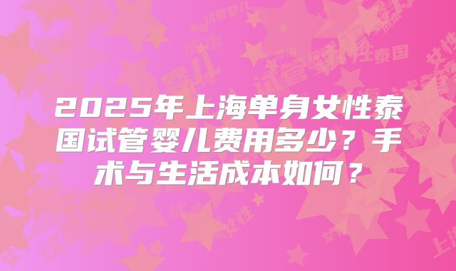 2025年上海单身女性泰国试管婴儿费用多少?手术与生活成本如何?