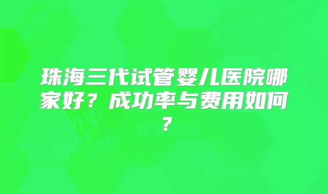 珠海三代试管婴儿医院哪家好？成功率与费用如何？