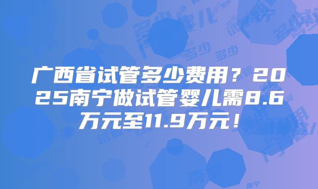 广西省试管多少费用?2025南宁做试管婴儿需8.6万元至11.9万元!