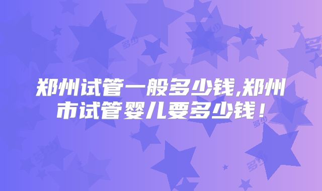 郑州试管一般多少钱,郑州市试管婴儿要多少钱!