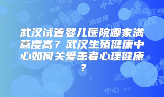 武汉试管婴儿医院哪家满意度高?武汉生殖健康中心如何关爱患者心理健康?