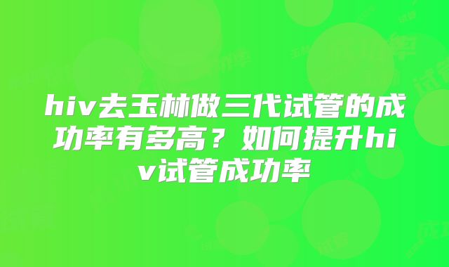 hiv去玉林做三代试管的成功率有多高?如何提升hiv试管成功率