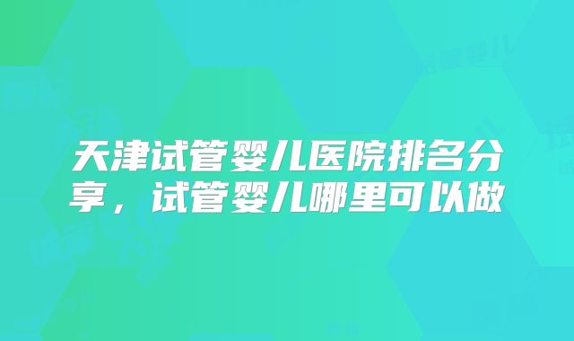 天津试管婴儿医院排名分享，试管婴儿哪里可以做