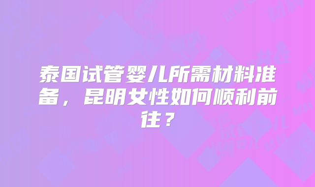 泰国试管婴儿所需材料准备,昆明女性如何顺利前往?