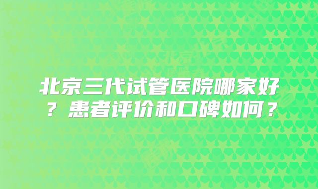 北京三代试管医院哪家好?患者评价和口碑如何?