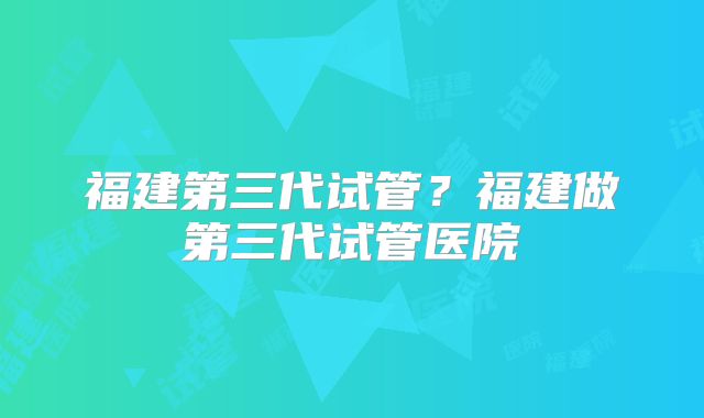 福建第三代试管?福建做第三代试管医院