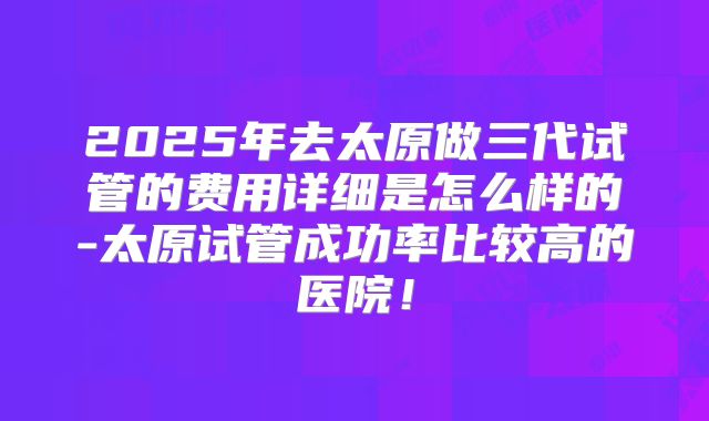 2025年去太原做三代试管的费用详细是怎么样的-太原试管成功率比较高的医院!