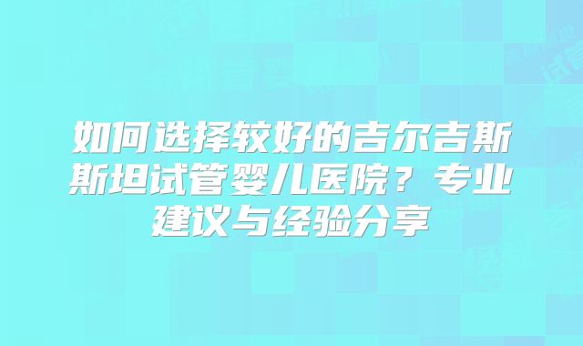 如何选择较好的吉尔吉斯斯坦试管婴儿医院?专业建议与经验分享