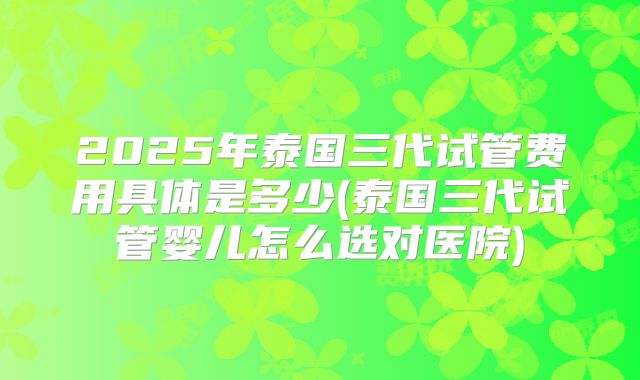 2025年泰国三代试管费用具体是多少(泰国三代试管婴儿怎么选对医院)