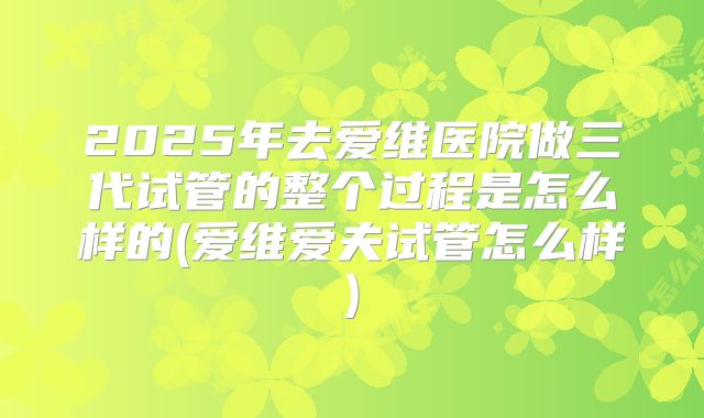 2025年去爱维医院做三代试管的整个过程是怎么样的(爱维爱夫试管怎么样)