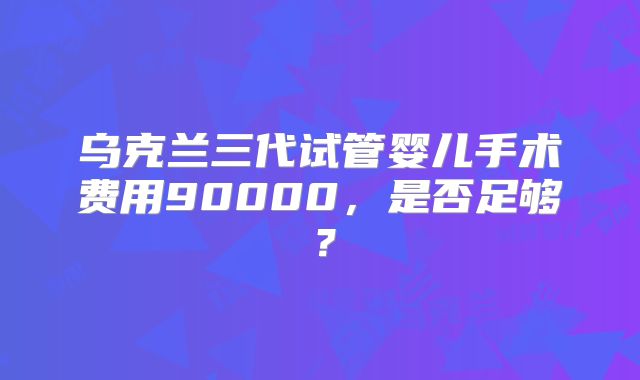 乌克兰三代试管婴儿手术费用90000，是否足够？