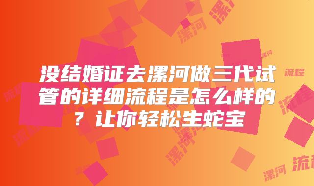 没结婚证去漯河做三代试管的详细流程是怎么样的?让你轻松生蛇宝