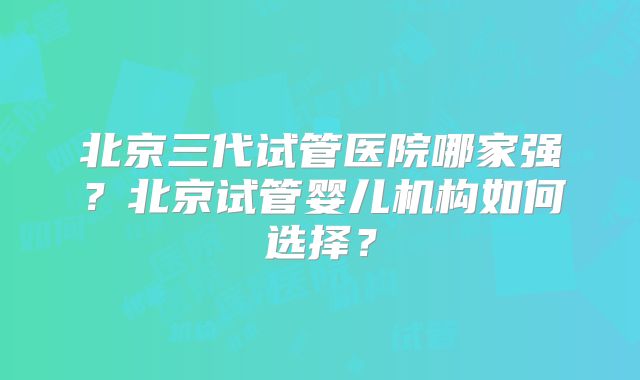 北京三代试管医院哪家强？北京试管婴儿机构如何选择？