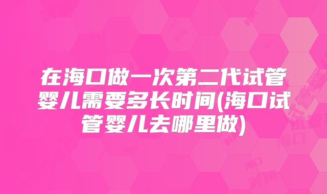 在海口做一次第二代试管婴儿需要多长时间(海口试管婴儿去哪里做)