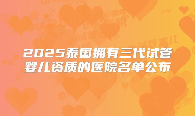 2025泰国拥有三代试管婴儿资质的医院名单公布