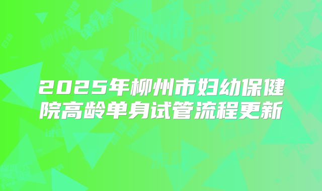 2025年柳州市妇幼保健院高龄单身试管流程更新