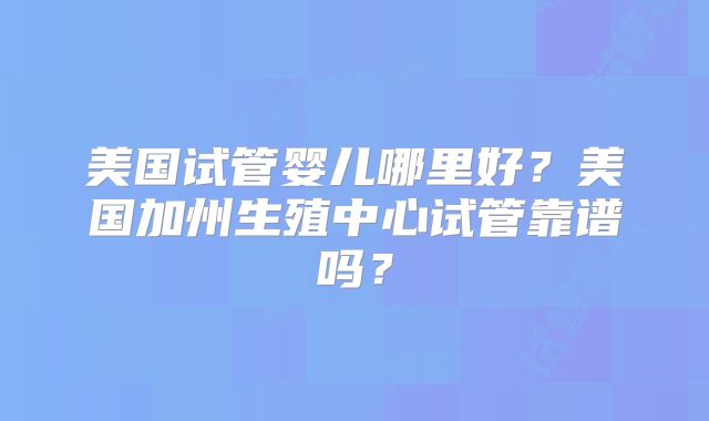 美国试管婴儿哪里好?美国加州生殖中心试管靠谱吗?