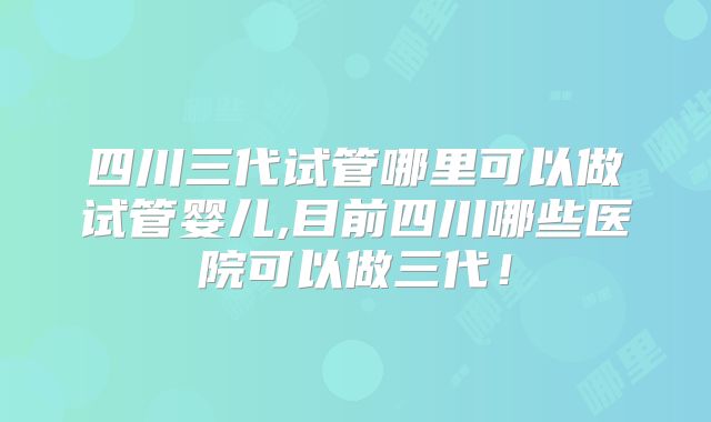 四川三代试管哪里可以做试管婴儿,目前四川哪些医院可以做三代！