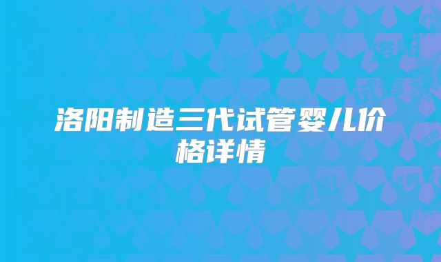 洛阳制造三代试管婴儿价格详情