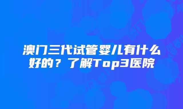 澳门三代试管婴儿有什么好的？了解Top3医院
